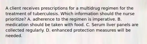 A client receives prescriptions for a multidrug regimen for the treatment of tuberculosis. Which information should the nurse prioritize? A. adherence to the regimen is imperative. B. medication should be taken with food. C. Serum liver panels are collected regularly. D. enhanced protection measures will be needed.