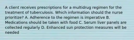 A client receives prescriptions for a multidrug regimen for the treatment of tuberculosis. Which information should the nurse prioritize? A. Adherence to the regimen is imperative B. Medications should be taken with food C. Serum liver panels are collected regularly D. Enhanced sun protection measures will be needed