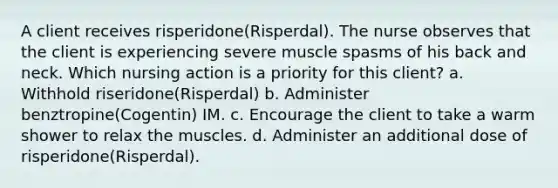 A client receives risperidone(Risperdal). The nurse observes that the client is experiencing severe muscle spasms of his back and neck. Which nursing action is a priority for this client? a. Withhold riseridone(Risperdal) b. Administer benztropine(Cogentin) IM. c. Encourage the client to take a warm shower to relax the muscles. d. Administer an additional dose of risperidone(Risperdal).