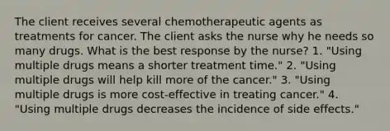 The client receives several chemotherapeutic agents as treatments for cancer. The client asks the nurse why he needs so many drugs. What is the best response by the nurse? 1. "Using multiple drugs means a shorter treatment time." 2. "Using multiple drugs will help kill more of the cancer." 3. "Using multiple drugs is more cost-effective in treating cancer." 4. "Using multiple drugs decreases the incidence of side effects."