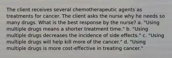 The client receives several chemotherapeutic agents as treatments for cancer. The client asks the nurse why he needs so many drugs. What is the best response by the nurse? a. "Using multiple drugs means a shorter treatment time." b. "Using multiple drugs decreases the incidence of side effects." c. "Using multiple drugs will help kill more of the cancer." d. "Using multiple drugs is more cost-effective in treating cancer."