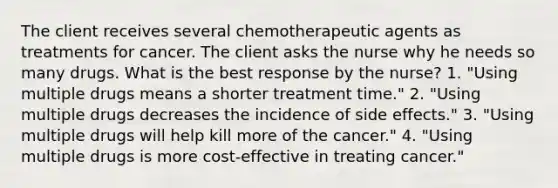 The client receives several chemotherapeutic agents as treatments for cancer. The client asks the nurse why he needs so many drugs. What is the best response by the nurse? 1. "Using multiple drugs means a shorter treatment time." 2. "Using multiple drugs decreases the incidence of side effects." 3. "Using multiple drugs will help kill more of the cancer." 4. "Using multiple drugs is more cost-effective in treating cancer."