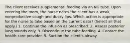 The client receives supplemental feeding via an NG tube. Upon entering the room, the nurse notes the client has a weak, nonproductive cough and dusky lips. Which action is appropriate for the nurse to take based on the current data? (Select all that apply.) 1. Continue the infusion as prescribed. 2. Assess posterior lung sounds only. 3. Discontinue the tube feeding. 4. Contact the health care provider. 5. Suction the client's airway.