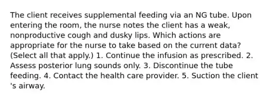 The client receives supplemental feeding via an NG tube. Upon entering the room, the nurse notes the client has a weak, nonproductive cough and dusky lips. Which actions are appropriate for the nurse to take based on the current data? (Select all that apply.) 1. Continue the infusion as prescribed. 2. Assess posterior lung sounds only. 3. Discontinue the tube feeding. 4. Contact the health care provider. 5. Suction the client 's airway.