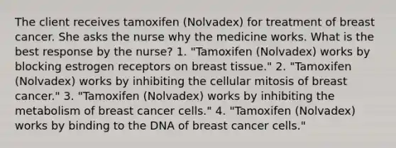 The client receives tamoxifen (Nolvadex) for treatment of breast cancer. She asks the nurse why the medicine works. What is the best response by the nurse? 1. "Tamoxifen (Nolvadex) works by blocking estrogen receptors on breast tissue." 2. "Tamoxifen (Nolvadex) works by inhibiting the cellular mitosis of breast cancer." 3. "Tamoxifen (Nolvadex) works by inhibiting the metabolism of breast cancer cells." 4. "Tamoxifen (Nolvadex) works by binding to the DNA of breast cancer cells."