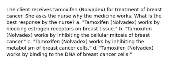 The client receives tamoxifen (Nolvadex) for treatment of breast cancer. She asks the nurse why the medicine works. What is the best response by the nurse? a. "Tamoxifen (Nolvadex) works by blocking estrogen receptors on breast tissue." b. "Tamoxifen (Nolvadex) works by inhibiting the cellular mitosis of breast cancer." c. "Tamoxifen (Nolvadex) works by inhibiting the metabolism of breast cancer cells." d. "Tamoxifen (Nolvadex) works by binding to the DNA of breast cancer cells."