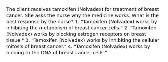 The client receives tamoxifen (Nolvadex) for treatment of breast cancer. She asks the nurse why the medicine works. What is the best response by the nurse? 1. "Tamoxifen (Nolvadex) works by inhibiting the metabolism of breast cancer cells." 2. "Tamoxifen (Nolvadex) works by blocking estrogen receptors on breast tissue." 3. "Tamoxifen (Nolvadex) works by inhibiting the cellular mitosis of breast cancer." 4. "Tamoxifen (Nolvadex) works by binding to the DNA of breast cancer cells."