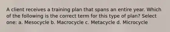 A client receives a training plan that spans an entire year. Which of the following is the correct term for this type of plan? Select one: a. Mesocycle b. Macrocycle c. Metacycle d. Microcycle