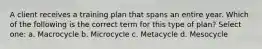 A client receives a training plan that spans an entire year. Which of the following is the correct term for this type of plan? Select one: a. Macrocycle b. Microcycle c. Metacycle d. Mesocycle