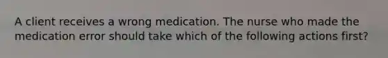 A client receives a wrong medication. The nurse who made the medication error should take which of the following actions first?