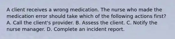 A client receives a wrong medication. The nurse who made the medication error should take which of the following actions first? A. Call the client's provider. B. Assess the client. C. Notify the nurse manager. D. Complete an incident report.