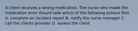 A client receives a wrong medication. The nurse who made the medication error should take which of the following actions first A. complete an incident report B. notify the nurse manager C. call the clients provider D. assess the client