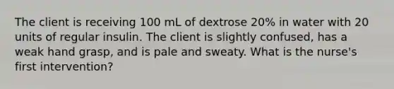 The client is receiving 100 mL of dextrose 20% in water with 20 units of regular insulin. The client is slightly confused, has a weak hand grasp, and is pale and sweaty. What is the nurse's first intervention?