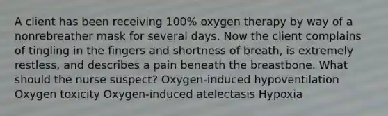 A client has been receiving 100% oxygen therapy by way of a nonrebreather mask for several days. Now the client complains of tingling in the fingers and shortness of breath, is extremely restless, and describes a pain beneath the breastbone. What should the nurse suspect? Oxygen-induced hypoventilation Oxygen toxicity Oxygen-induced atelectasis Hypoxia