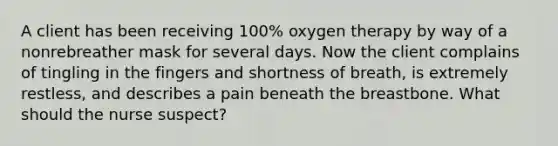 A client has been receiving 100% oxygen therapy by way of a nonrebreather mask for several days. Now the client complains of tingling in the fingers and shortness of breath, is extremely restless, and describes a pain beneath the breastbone. What should the nurse suspect?