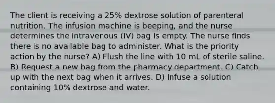 The client is receiving a 25% dextrose solution of parenteral nutrition. The infusion machine is beeping, and the nurse determines the intravenous (IV) bag is empty. The nurse finds there is no available bag to administer. What is the priority action by the nurse? A) Flush the line with 10 mL of sterile saline. B) Request a new bag from the pharmacy department. C) Catch up with the next bag when it arrives. D) Infuse a solution containing 10% dextrose and water.