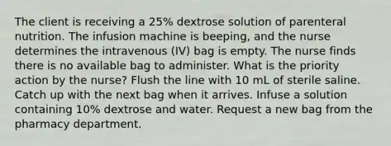 The client is receiving a 25% dextrose solution of parenteral nutrition. The infusion machine is beeping, and the nurse determines the intravenous (IV) bag is empty. The nurse finds there is no available bag to administer. What is the priority action by the nurse? Flush the line with 10 mL of sterile saline. Catch up with the next bag when it arrives. Infuse a solution containing 10% dextrose and water. Request a new bag from the pharmacy department.