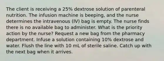 The client is receiving a 25% dextrose solution of parenteral nutrition. The infusion machine is beeping, and the nurse determines the intravenous (IV) bag is empty. The nurse finds there is no available bag to administer. What is the priority action by the nurse? Request a new bag from the pharmacy department. Infuse a solution containing 10% dextrose and water. Flush the line with 10 mL of sterile saline. Catch up with the next bag when it arrives.