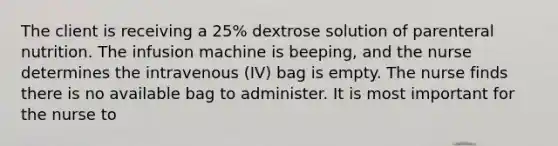 The client is receiving a 25% dextrose solution of parenteral nutrition. The infusion machine is beeping, and the nurse determines the intravenous (IV) bag is empty. The nurse finds there is no available bag to administer. It is most important for the nurse to