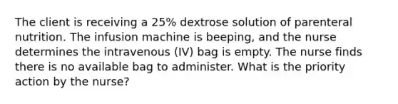 The client is receiving a 25% dextrose solution of parenteral nutrition. The infusion machine is beeping, and the nurse determines the intravenous (IV) bag is empty. The nurse finds there is no available bag to administer. What is the priority action by the nurse?