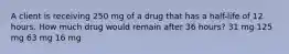 A client is receiving 250 mg of a drug that has a half-life of 12 hours. How much drug would remain after 36 hours? 31 mg 125 mg 63 mg 16 mg