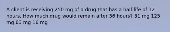 A client is receiving 250 mg of a drug that has a half-life of 12 hours. How much drug would remain after 36 hours? 31 mg 125 mg 63 mg 16 mg