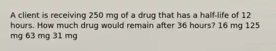 A client is receiving 250 mg of a drug that has a half-life of 12 hours. How much drug would remain after 36 hours? 16 mg 125 mg 63 mg 31 mg