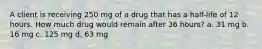 A client is receiving 250 mg of a drug that has a half-life of 12 hours. How much drug would remain after 36 hours? a. 31 mg b. 16 mg c. 125 mg d. 63 mg