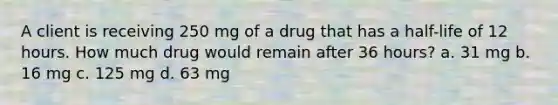 A client is receiving 250 mg of a drug that has a half-life of 12 hours. How much drug would remain after 36 hours? a. 31 mg b. 16 mg c. 125 mg d. 63 mg