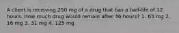 A client is receiving 250 mg of a drug that has a half-life of 12 hours. How much drug would remain after 36 hours? 1. 63 mg 2. 16 mg 3. 31 mg 4. 125 mg