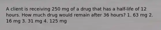 A client is receiving 250 mg of a drug that has a half-life of 12 hours. How much drug would remain after 36 hours? 1. 63 mg 2. 16 mg 3. 31 mg 4. 125 mg