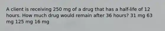 A client is receiving 250 mg of a drug that has a half-life of 12 hours. How much drug would remain after 36 hours? 31 mg 63 mg 125 mg 16 mg