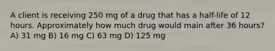 A client is receiving 250 mg of a drug that has a half-life of 12 hours. Approximately how much drug would main after 36 hours? A) 31 mg B) 16 mg C) 63 mg D) 125 mg