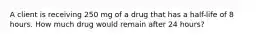 A client is receiving 250 mg of a drug that has a half-life of 8 hours. How much drug would remain after 24 hours?