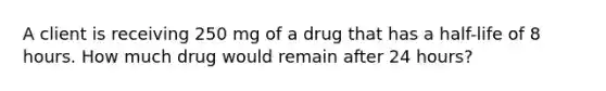 A client is receiving 250 mg of a drug that has a half-life of 8 hours. How much drug would remain after 24 hours?