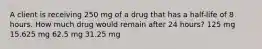 A client is receiving 250 mg of a drug that has a half-life of 8 hours. How much drug would remain after 24 hours? 125 mg 15.625 mg 62.5 mg 31.25 mg