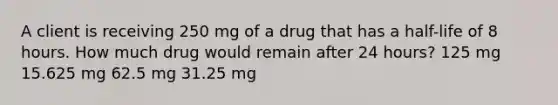 A client is receiving 250 mg of a drug that has a half-life of 8 hours. How much drug would remain after 24 hours? 125 mg 15.625 mg 62.5 mg 31.25 mg