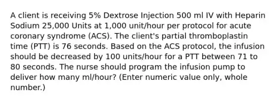 A client is receiving 5% Dextrose Injection 500 ml IV with Heparin Sodium 25,000 Units at 1,000 unit/hour per protocol for acute coronary syndrome (ACS). The client's partial thromboplastin time (PTT) is 76 seconds. Based on the ACS protocol, the infusion should be decreased by 100 units/hour for a PTT between 71 to 80 seconds. The nurse should program the infusion pump to deliver how many ml/hour? (Enter numeric value only, whole number.)