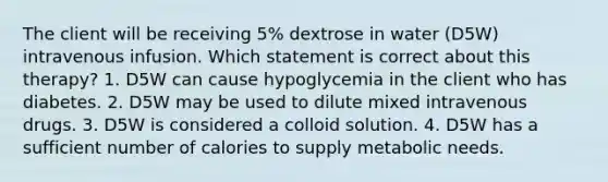 The client will be receiving 5% dextrose in water (D5W) intravenous infusion. Which statement is correct about this therapy? 1. D5W can cause hypoglycemia in the client who has diabetes. 2. D5W may be used to dilute mixed intravenous drugs. 3. D5W is considered a colloid solution. 4. D5W has a sufficient number of calories to supply metabolic needs.