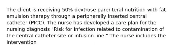 The client is receiving 50% dextrose parenteral nutrition with fat emulsion therapy through a peripherally inserted central catheter (PICC). The nurse has developed a care plan for the nursing diagnosis "Risk for infection related to contamination of the central catheter site or infusion line." The nurse includes the intervention