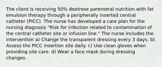 The client is receiving 50% dextrose parenteral nutrition with fat emulsion therapy through a peripherally inserted central catheter (PICC). The nurse has developed a care plan for the nursing diagnosis "Risk for infection related to contamination of the central catheter site or infusion line." The nurse includes the intervention a) Change the transparent dressing every 3 days. b) Assess the PICC insertion site daily. c) Use clean gloves when providing site care. d) Wear a face mask during dressing changes.