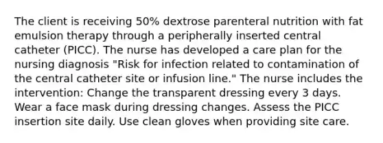 The client is receiving 50% dextrose parenteral nutrition with fat emulsion therapy through a peripherally inserted central catheter (PICC). The nurse has developed a care plan for the nursing diagnosis "Risk for infection related to contamination of the central catheter site or infusion line." The nurse includes the intervention: Change the transparent dressing every 3 days. Wear a face mask during dressing changes. Assess the PICC insertion site daily. Use clean gloves when providing site care.