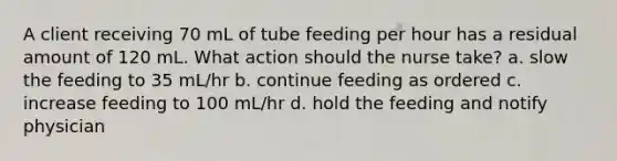 A client receiving 70 mL of tube feeding per hour has a residual amount of 120 mL. What action should the nurse take? a. slow the feeding to 35 mL/hr b. continue feeding as ordered c. increase feeding to 100 mL/hr d. hold the feeding and notify physician