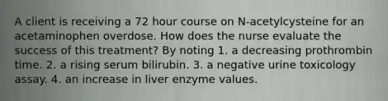 A client is receiving a 72 hour course on N-acetylcysteine for an acetaminophen overdose. How does the nurse evaluate the success of this treatment? By noting 1. a decreasing prothrombin time. 2. a rising serum bilirubin. 3. a negative urine toxicology assay. 4. an increase in liver enzyme values.