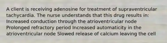 A client is receiving adenosine for treatment of supraventricular tachycardia. The nurse understands that this drug results in: Increased conduction through the atrioventricular node Prolonged refractory period Increased automaticity in the atrioventricular node Slowed release of calcium leaving the cell