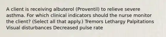 A client is receiving albuterol (Proventil) to relieve severe asthma. For which clinical indicators should the nurse monitor the client? (Select all that apply.) Tremors Lethargy Palpitations Visual disturbances Decreased pulse rate