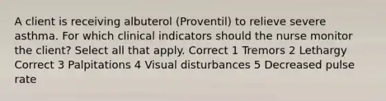 A client is receiving albuterol (Proventil) to relieve severe asthma. For which clinical indicators should the nurse monitor the client? Select all that apply. Correct 1 Tremors 2 Lethargy Correct 3 Palpitations 4 Visual disturbances 5 Decreased pulse rate