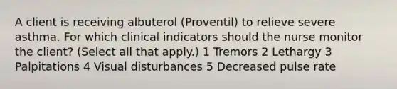 A client is receiving albuterol (Proventil) to relieve severe asthma. For which clinical indicators should the nurse monitor the client? (Select all that apply.) 1 Tremors 2 Lethargy 3 Palpitations 4 Visual disturbances 5 Decreased pulse rate