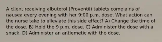 A client receiving albuterol (Proventil) tablets complains of nausea every evening with her 9:00 p.m. dose. What action can the nurse take to alleviate this side effect? A) Change the time of the dose. B) Hold the 9 p.m. dose. C) Administer the dose with a snack. D) Administer an antiemetic with the dose.