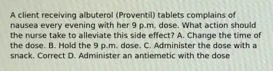 A client receiving albuterol (Proventil) tablets complains of nausea every evening with her 9 p.m. dose. What action should the nurse take to alleviate this side effect? A. Change the time of the dose. B. Hold the 9 p.m. dose. C. Administer the dose with a snack. Correct D. Administer an antiemetic with the dose